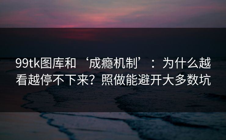 99tk图库和‘成瘾机制’：为什么越看越停不下来？照做能避开大多数坑