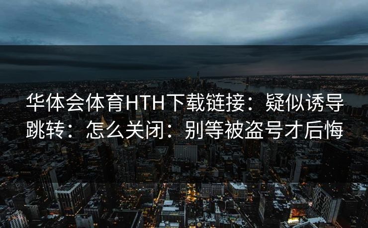 华体会体育HTH下载链接：疑似诱导跳转：怎么关闭：别等被盗号才后悔