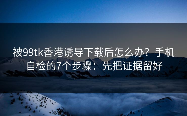 被99tk香港诱导下载后怎么办？手机自检的7个步骤：先把证据留好