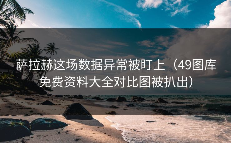 萨拉赫这场数据异常被盯上（49图库免费资料大全对比图被扒出）