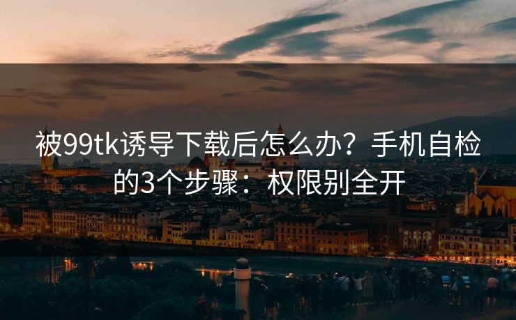 被99tk诱导下载后怎么办？手机自检的3个步骤：权限别全开