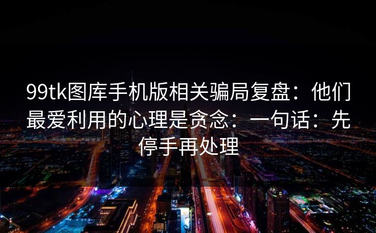 99tk图库手机版相关骗局复盘：他们最爱利用的心理是贪念：一句话：先停手再处理