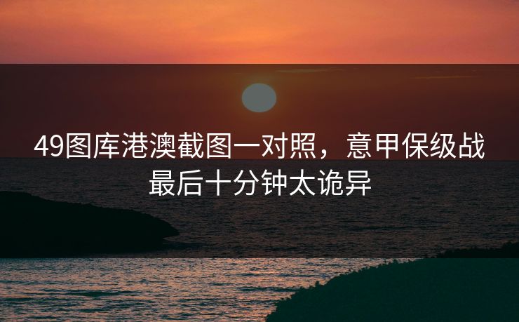 49图库港澳截图一对照，意甲保级战最后十分钟太诡异