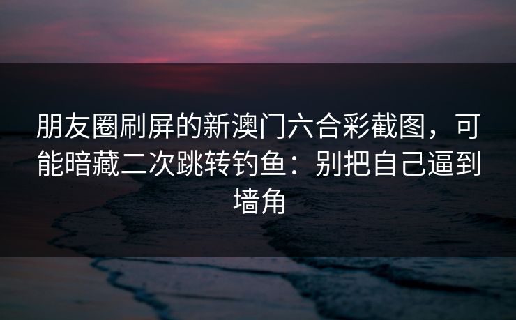 朋友圈刷屏的新澳门六合彩截图，可能暗藏二次跳转钓鱼：别把自己逼到墙角