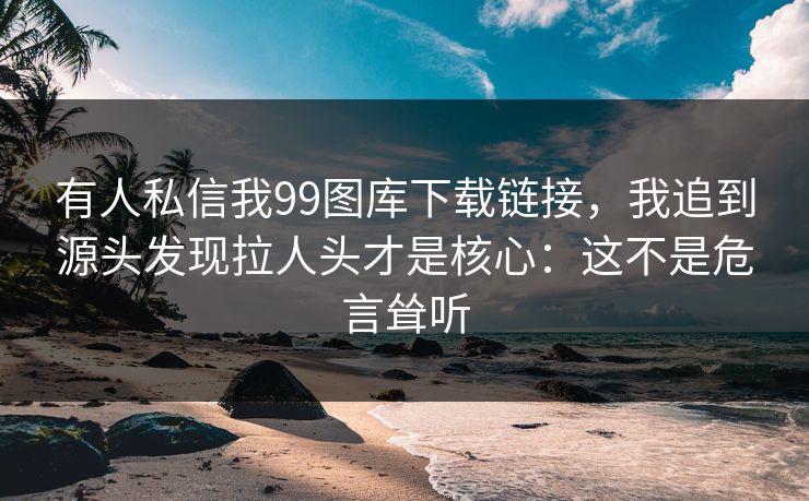有人私信我99图库下载链接，我追到源头发现拉人头才是核心：这不是危言耸听
