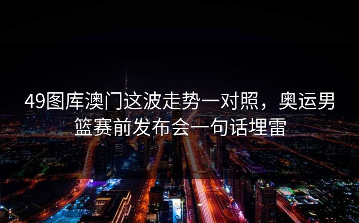 49图库澳门这波走势一对照，奥运男篮赛前发布会一句话埋雷