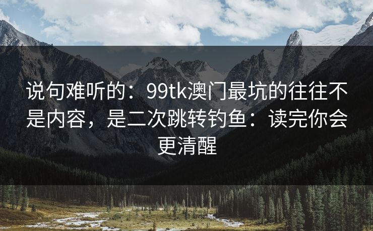 说句难听的：99tk澳门最坑的往往不是内容，是二次跳转钓鱼：读完你会更清醒