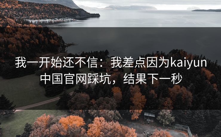 我一开始还不信：我差点因为kaiyun中国官网踩坑，结果下一秒