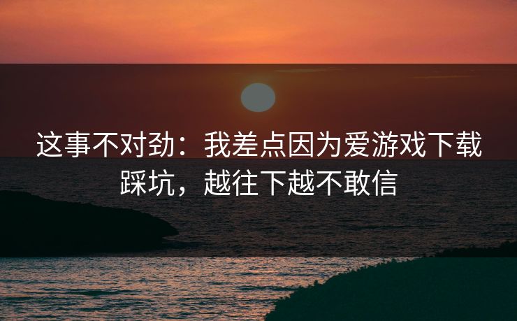 这事不对劲：我差点因为爱游戏下载踩坑，越往下越不敢信