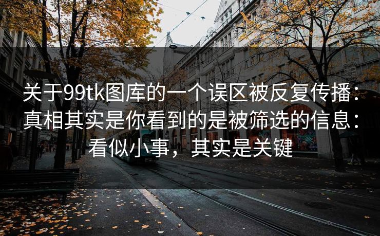关于99tk图库的一个误区被反复传播：真相其实是你看到的是被筛选的信息：看似小事，其实是关键