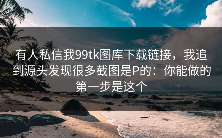 有人私信我99tk图库下载链接，我追到源头发现很多截图是P的：你能做的第一步是这个
