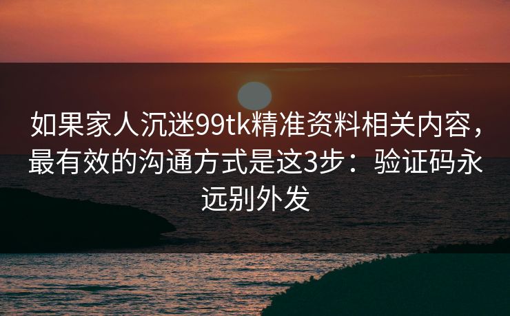 如果家人沉迷99tk精准资料相关内容，最有效的沟通方式是这3步：验证码永远别外发