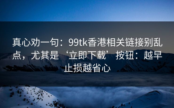真心劝一句：99tk香港相关链接别乱点，尤其是‘立即下载’按钮：越早止损越省心