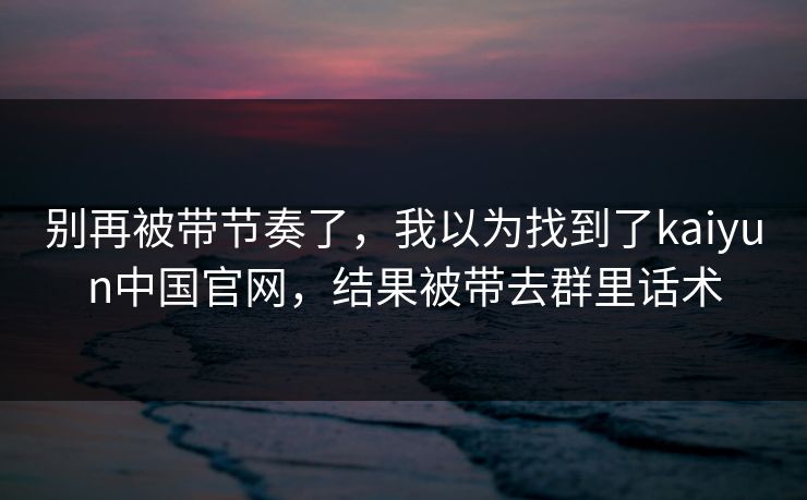 别再被带节奏了，我以为找到了kaiyun中国官网，结果被带去群里话术