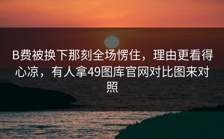B费被换下那刻全场愣住，理由更看得心凉，有人拿49图库官网对比图来对照