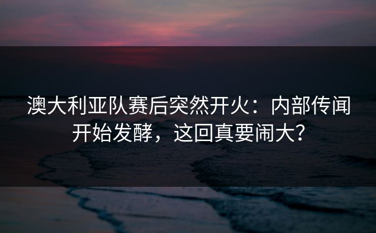 澳大利亚队赛后突然开火：内部传闻开始发酵，这回真要闹大？