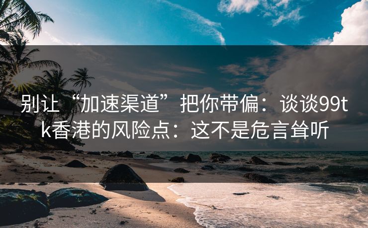 别让“加速渠道”把你带偏：谈谈99tk香港的风险点：这不是危言耸听