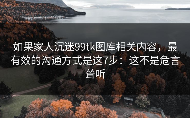 如果家人沉迷99tk图库相关内容，最有效的沟通方式是这7步：这不是危言耸听