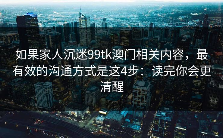 如果家人沉迷99tk澳门相关内容，最有效的沟通方式是这4步：读完你会更清醒