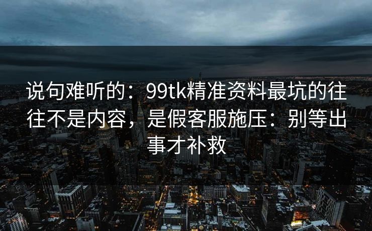 说句难听的：99tk精准资料最坑的往往不是内容，是假客服施压：别等出事才补救