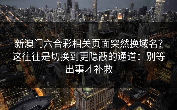 新澳门六合彩相关页面突然换域名？这往往是切换到更隐蔽的通道：别等出事才补救