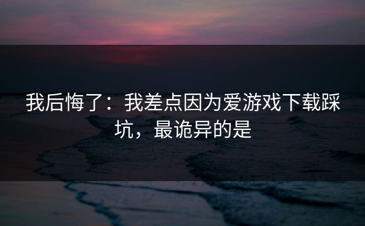 我后悔了：我差点因为爱游戏下载踩坑，最诡异的是