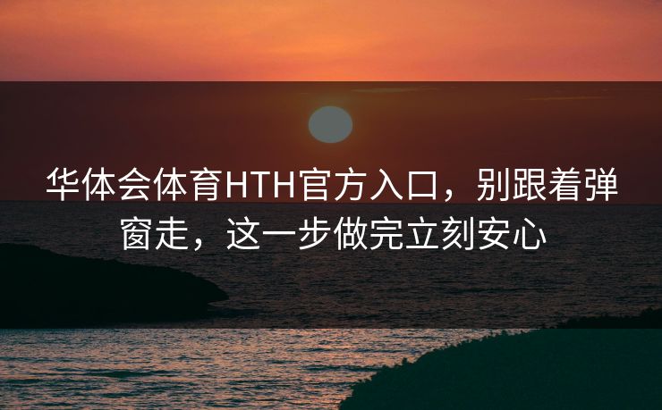 华体会体育HTH官方入口，别跟着弹窗走，这一步做完立刻安心
