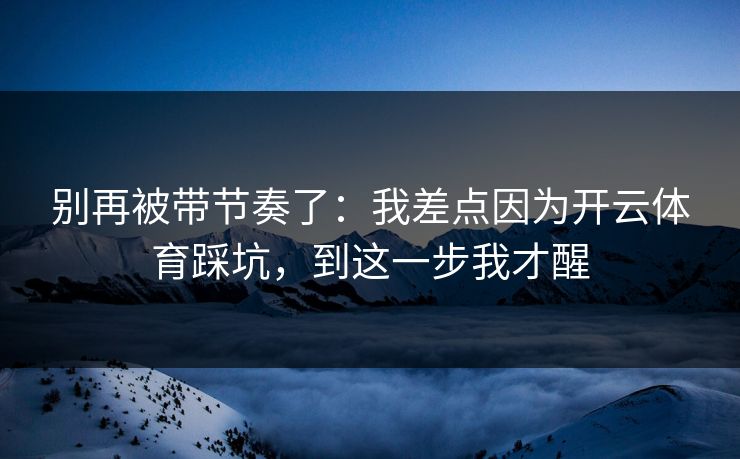 别再被带节奏了：我差点因为开云体育踩坑，到这一步我才醒