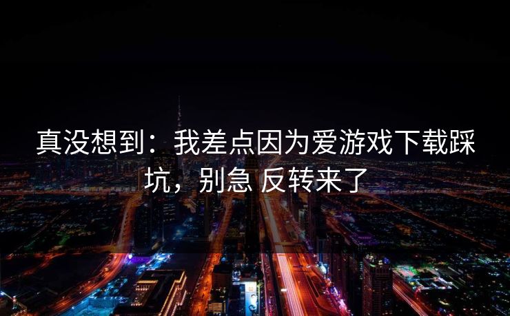 真没想到：我差点因为爱游戏下载踩坑，别急 反转来了