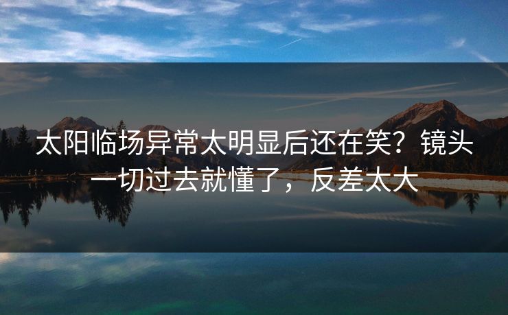太阳临场异常太明显后还在笑？镜头一切过去就懂了，反差太大