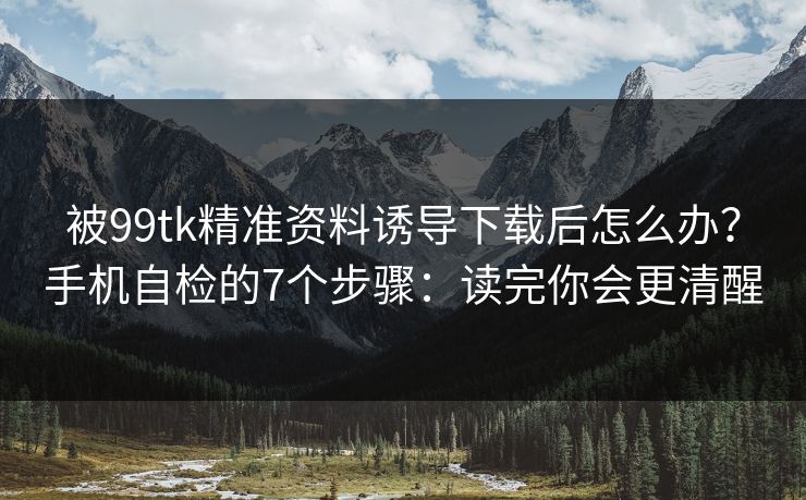 被99tk精准资料诱导下载后怎么办？手机自检的7个步骤：读完你会更清醒
