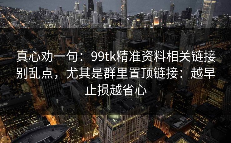 真心劝一句：99tk精准资料相关链接别乱点，尤其是群里置顶链接：越早止损越省心