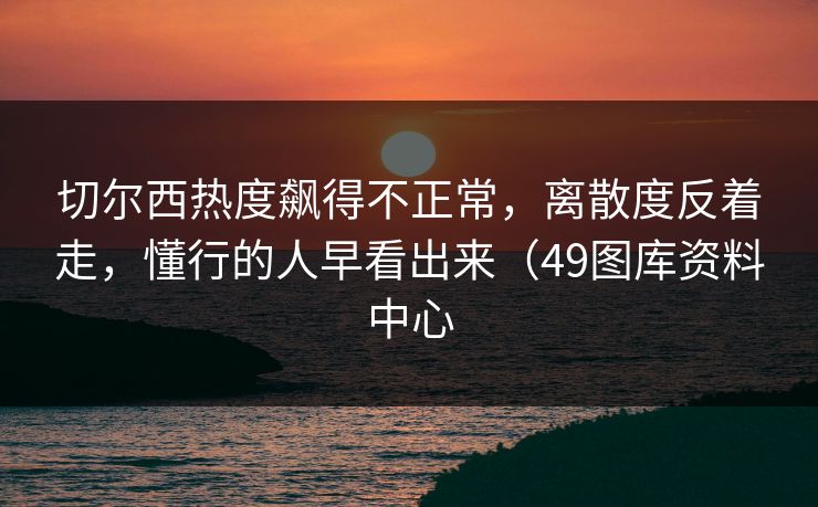 切尔西热度飙得不正常，离散度反着走，懂行的人早看出来（49图库资料中心