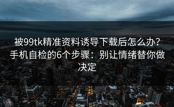 被99tk精准资料诱导下载后怎么办?手机自检的6个步骤:别让情绪替你做决定 被99tk精准资料诱导下载后怎么办?手机自检的6个步骤:别让情绪替你做决定