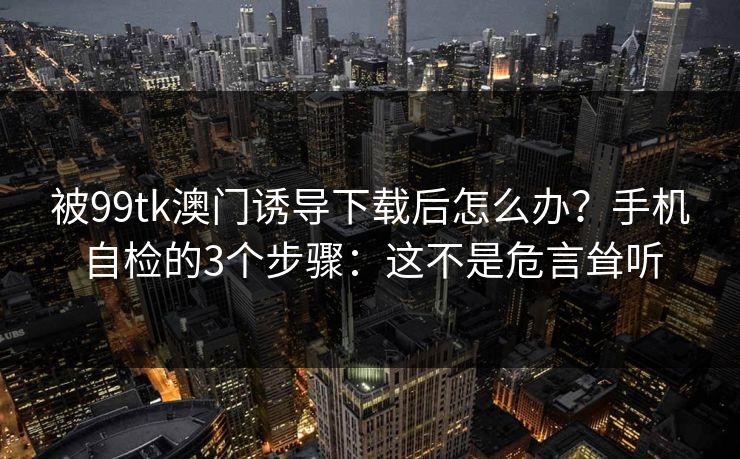 被99tk澳门诱导下载后怎么办？手机自检的3个步骤：这不是危言耸听