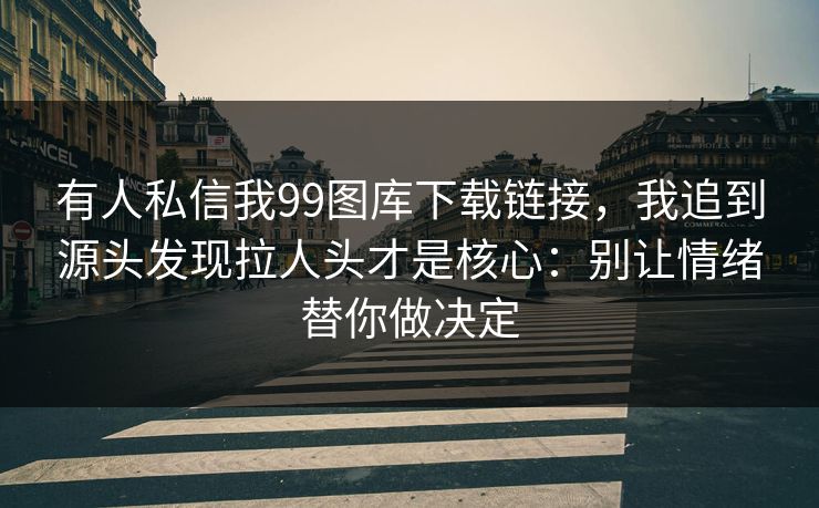 有人私信我99图库下载链接，我追到源头发现拉人头才是核心：别让情绪替你做决定