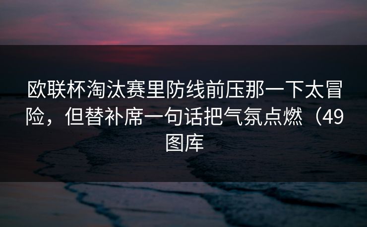 欧联杯淘汰赛里防线前压那一下太冒险，但替补席一句话把气氛点燃（49图库